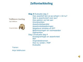 Zelfontwikkeling
Trainer:
Anja Veldhuizen
Dag 4 Evaluatie dag 3
Hoe assertief ben jij op schaal 1-10 nu?
Wat is assertiviteit voor jou?
Hoe pakken wij het aan
Grondrechten
Assertiviteitsprofiel
Assertiviteitsoefeningen
Negatieve emoties en EFT
Belemmeringen en voorwaarden
Opdrachten
Dag 5 Evaluatie dag 4
Enneagramtype en assertiviteit
RET
Inspiratiebronnen
Hoe nu verder / POP
Evaluatie
 