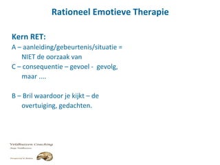 Rationeel Emotieve Therapie
Kern RET:
A – aanleiding/gebeurtenis/situatie =
NIET de oorzaak van
C – consequentie – gevoel - gevolg,
maar ....
B – Bril waardoor je kijkt – de
overtuiging, gedachten.
 