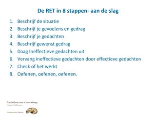 De RET in 8 stappen- aan de slag
1. Beschrijf de situatie
2. Beschrijf je gevoelens en gedrag
3. Beschrijf je gedachten
4. Beschrijf gewenst gedrag
5. Daag Ineffectieve gedachten uit
6. Vervang ineffectieve gedachten door effectieve gedachten
7. Check of het werkt
8. Oefenen, oefenen, oefenen.
 