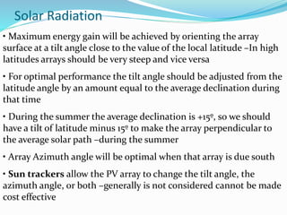 Solar Radiation
• Maximum energy gain will be achieved by orienting the array
surface at a tilt angle close to the value of the local latitude –In high
latitudes arrays should be very steep and vice versa
• For optimal performance the tilt angle should be adjusted from the
latitude angle by an amount equal to the average declination during
that time
• During the summer the average declination is +15º, so we should
have a tilt of latitude minus 15º to make the array perpendicular to
the average solar path –during the summer
• Array Azimuth angle will be optimal when that array is due south
• Sun trackers allow the PV array to change the tilt angle, the
azimuth angle, or both –generally is not considered cannot be made
cost effective
 