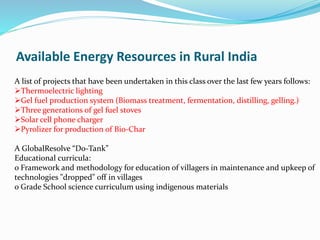 A list of projects that have been undertaken in this class over the last few years follows:
Thermoelectric lighting
Gel fuel production system (Biomass treatment, fermentation, distilling, gelling.)
Three generations of gel fuel stoves
Solar cell phone charger
Pyrolizer for production of Bio-Char
A GlobalResolve “Do-Tank”
Educational curricula:
o Framework and methodology for education of villagers in maintenance and upkeep of
technologies "dropped" off in villages
o Grade School science curriculum using indigenous materials
Available Energy Resources in Rural India
 