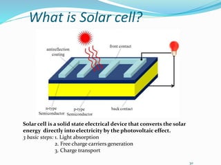 30
What is Solar cell?
Solar cell is a solid state electrical device that converts the solar
energy directly into electricity by the photovoltaic effect.
3 basic steps: 1. Light absorption
2. Free charge carriers generation
3. Charge transport
 