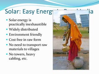 Solar: Easy Energy In Rural India
 Solar energy is
practically inexhaustible
 Widely distributed
 Environment friendly
 Cost free in raw form
 No need to transport raw
materials to villages
 No towers, heavy
cabling, etc.
 