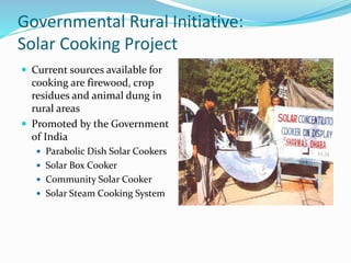 Governmental Rural Initiative:
Solar Cooking Project
 Current sources available for
cooking are firewood, crop
residues and animal dung in
rural areas
 Promoted by the Government
of India
 Parabolic Dish Solar Cookers
 Solar Box Cooker
 Community Solar Cooker
 Solar Steam Cooking System
 