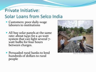 Private Initiative:
Solar Loans from Selco India
 Customers: poor daily-wage
laborers to institutions
 All buy solar panels at the same
rate: about $450 for a 40-watt
system that can light several 7-
watt bulbs for four hours
between charges.
 Persuaded rural banks to lend
hundreds of dollars to rural
people
 
