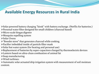 Available Energy Resources in Rural India
Solar powered battery charging "kiosk" with battery exchange. (Netflix for batteries.)
Personal water filter designed for small children (charcoal based)
Micro-scale biogas digester
Mosquito repelling system
Solar Ovens
“Breeder stove” that generates charcoal while cooking.
Pacifier imbedded inside of particle filter mask
Solar hot water system (for heating and personal use)
Replacement of batteries by super-capacitors charged by thermoelectric devices
Lantern based on ultra-clean combustion of animal fat
Soap manufacturing
Wind turbines:
Automatic solar actuated drip irrigation system with measurement of soil moisture
content.
 
