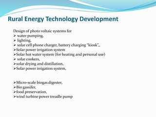 Design of photo voltaic systems for
 water pumping,
 lighting,
 solar cell phone charger, battery charging “kiosk”,,
Solar power irrigation system
Solar hot water system (for heating and personal use)
 solar cookers,
solar drying and distillation,
Solar power irrigation system,
Micro-scale biogas digester,
Bio gassifer,
food preservation,
wind turbine power treadle pump
Rural Energy Technology Development
 