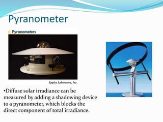 Pyranometer
•Diffuse solar irradiance can be
measured by adding a shadowing device
to a pyranometer, which blocks the
direct component of total irradiance.
 