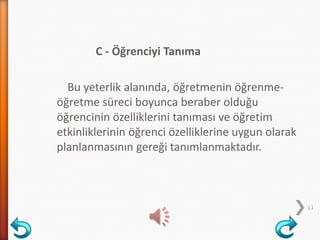 C - Öğrenciyi Tanıma
Bu yeterlik alanında, öğretmenin öğrenme-
öğretme süreci boyunca beraber olduğu
öğrencinin özelliklerini tanıması ve öğretim
etkinliklerinin öğrenci özelliklerine uygun olarak
planlanmasının gereği tanımlanmaktadır.
11
 