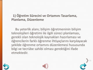 1) Öğretim Sürecini ve Ortamını Tasarlama,
Planlama, Düzenleme
Bu yeterlik alanı; bilişim öğretmeninin bilişim
teknolojileri öğretimi ile ilgili süreci planlaması,
gerekli olan teknolojik kaynakları hazırlaması ve
öğrencilerin farklı öğrenme ihtiyaçlarını karşılayacak
şekilde öğrenme ortamını düzenlemesi hususunda
bilgi ve tecrübe sahibi olması gerektiğini ifade
etmektedir.
21
 