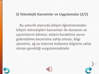 2) Teknolojik Kavramlar ve Uygulamalar (2/2)
Bu yeterlik alanında bilişim öğretmeninden
bilişim teknolojileri kavramları ile donanım ve
yazılımlarını bilmesi, sistem kurabilme sorun
giderebilme becerisine sahip olması, bilgi
yönetimi, ağ ve internet kullanımı bilgisine sahip
olması gerektiği vurgulanmaktadır.
24
 