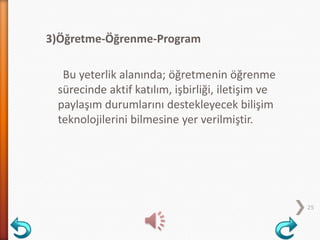 3)Öğretme-Öğrenme-Program
Bu yeterlik alanında; öğretmenin öğrenme
sürecinde aktif katılım, işbirliği, iletişim ve
paylaşım durumlarını destekleyecek bilişim
teknolojilerini bilmesine yer verilmiştir.
25
 
