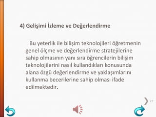 4) Gelişimi İzleme ve Değerlendirme
Bu yeterlik ile bilişim teknolojileri öğretmenin
genel ölçme ve değerlendirme stratejilerine
sahip olmasının yanı sıra öğrencilerin bilişim
teknolojilerini nasıl kullandıkları konusunda
alana özgü değerlendirme ve yaklaşımlarını
kullanma becerilerine sahip olması ifade
edilmektedir.
27
 