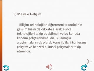 5) Mesleki Gelişim
Bilişim teknolojileri öğretmeni teknolojinin
gelişim hızını da dikkate alarak güncel
teknolojileri takip edebilmeli ve bu konuda
kendini geliştirebilmelidir. Bu amaçla
araştırmaların ek olarak konu ile ilgili konferans,
çalıştay ve benzeri bilimsel çalışmaları takip
etmelidir.
29
 
