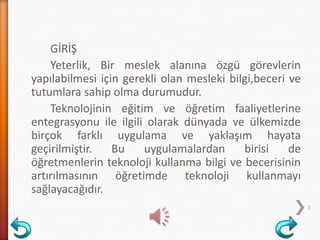 3
GİRİŞ
Yeterlik, Bir meslek alanına özgü görevlerin
yapılabilmesi için gerekli olan mesleki bilgi,beceri ve
tutumlara sahip olma durumudur.
Teknolojinin eğitim ve öğretim faaliyetlerine
entegrasyonu ile ilgili olarak dünyada ve ülkemizde
birçok farklı uygulama ve yaklaşım hayata
geçirilmiştir. Bu uygulamalardan birisi de
öğretmenlerin teknoloji kullanma bilgi ve becerisinin
artırılmasının öğretimde teknoloji kullanmayı
sağlayacağıdır.
 
