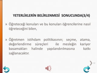 » Öğreteceği konuları ve bu konuları öğrencilerine nasıl
öğreteceğini bilen,
» Öğretmen istihdam politikasının; seçme, atama,
değerlendirme süreçleri ile mesleğin kariyer
basamakları halinde yapılandırılmasına katkı
sağlanacaktır.
33
 