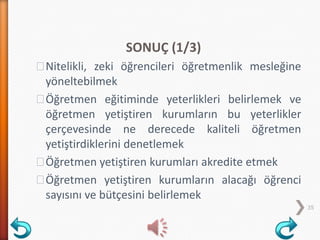 SONUÇ (1/3)
˃Nitelikli, zeki öğrencileri öğretmenlik mesleğine
yöneltebilmek
˃Öğretmen eğitiminde yeterlikleri belirlemek ve
öğretmen yetiştiren kurumların bu yeterlikler
çerçevesinde ne derecede kaliteli öğretmen
yetiştirdiklerini denetlemek
˃Öğretmen yetiştiren kurumları akredite etmek
˃Öğretmen yetiştiren kurumların alacağı öğrenci
sayısını ve bütçesini belirlemek
35
 