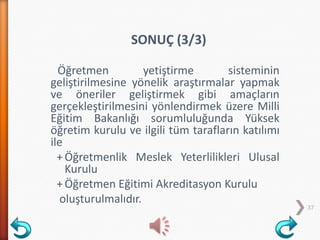 Öğretmen yetiştirme sisteminin
geliştirilmesine yönelik araştırmalar yapmak
ve öneriler geliştirmek gibi amaçların
gerçekleştirilmesini yönlendirmek üzere Milli
Eğitim Bakanlığı sorumluluğunda Yüksek
öğretim kurulu ve ilgili tüm tarafların katılımı
ile
+Öğretmenlik Meslek Yeterlilikleri Ulusal
Kurulu
+Öğretmen Eğitimi Akreditasyon Kurulu
oluşturulmalıdır.
37
SONUÇ (3/3)
 