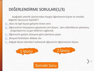 2.İpucu
Aşağıdaki yeterlik alanlarından hangisi öğretmenin kişisel ve mesleki
değerler konusuna ilişkilidir?
A) Alanı ile ilgili kişisel gelişime önem verir.
B) Öğrencilerin ihtiyaçlarını gözeterek sınıf düzeni ,ders etkinliklerini planlama,
zenginleştirme ve geri bildirimi sağlamak.
C) Öğrencinin gelişim düzeyine göre planlama yapar.
D) Bireysel farklılıkları dikkate alır.
E) Değişik ölçme teknikleri kullanarak öğrencinin öğrenmesini ölçme.
39
1.İpucu
Sonraki Soru
 