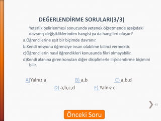 DEĞERLENDİRME SORULARI(3/3)
Yeterlik belirlenmesi sonucunda yetenek öğretmende aşağıdaki
davranış değişikliklerinden hangisi ya da hangileri oluşur?
a.Öğrencilerine eşit bir biçimde davranır.
b.Kendi misyonu öğrenciye insan olabilme bilinci vermektir.
c)Öğrencilerin nasıl öğrendikleri konusunda fikri olmayabilir.
d)Kendi alanına giren konuları diğer disiplinlerle ilişkilendirme biçimini
bilir.
A)Yalnız a B) a,b C) a,b,d
D) a,b,c,d E) Yalnız c
45
Önceki Soru
 