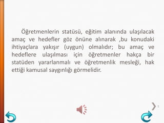 Öğretmenlerin statüsü, eğitim alanında ulaşılacak
amaç ve hedefler göz önüne alınarak ,bu konudaki
ihtiyaçlara yakışır (uygun) olmalıdır; bu amaç ve
hedeflere ulaşılması için öğretmenler hakça bir
statüden yararlanmalı ve öğretmenlik mesleği, hak
ettiği kamusal saygınlığı görmelidir.
5
 