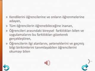 » Kendilerini öğrencilerine ve onların öğrenmelerine
adayan,
» Tüm öğrencilerin öğrenebileceğine inanan,
» Öğrencileri arasındaki bireysel farklılıkları bilen ve
uygulamalarını bu farklılıkları gözeterek
gerçekleştiren,
» Öğrencilerin ilgi alanlarını, yeteneklerini ve geçmiş
bilgi birikimlerini tanımlayabilen öğrencilerini
okumayı bilen
6
 