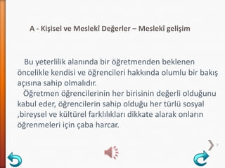 A - Kişisel ve Meslekî Değerler – Meslekî gelişim
7
Bu yeterlilik alanında bir öğretmenden beklenen
öncelikle kendisi ve öğrencileri hakkında olumlu bir bakış
açısına sahip olmalıdır.
Öğretmen öğrencilerinin her birisinin değerli olduğunu
kabul eder, öğrencilerin sahip olduğu her türlü sosyal
,bireysel ve kültürel farklılıkları dikkate alarak onların
öğrenmeleri için çaba harcar.
 