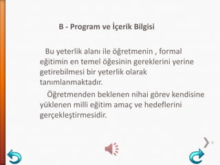 B - Program ve İçerik Bilgisi
Bu yeterlik alanı ile öğretmenin , formal
eğitimin en temel öğesinin gereklerini yerine
getirebilmesi bir yeterlik olarak
tanımlanmaktadır.
Öğretmenden beklenen nihai görev kendisine
yüklenen milli eğitim amaç ve hedeflerini
gerçekleştirmesidir.
9
 