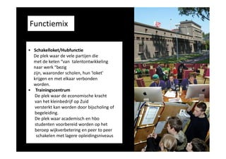 Functiemix
• Schakelloket/Hubfunctie
De plek waar de vele partijen die
met de keten “van talentontwikkeling
naar werk “bezig
zijn, waaronder scholen, hun 'loket'
krijgen en met elkaar verbonden
worden.
• Trainingscentrum
De plek waar de economische kracht
van het kleinbedrijf op Zuid
versterkt kan worden door bijscholing of
begeleiding.
De plek waar academisch en hbo
studenten voorbereid worden op het
beroep wijkverbetering en peer to peer
schakelen met lagere opleidingsniveaus

 