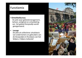 Functiemix
• Ontwikkelbureau
De plek waar gebiedsmanagement,
beheer, veiligheid en ontwikkeling
van het gebied Sluisjesdijk wordt
georganiseerd.
• Lounge
De plek als collectieve uitvalsbasis
van ondernemers en gebruikers van
de Sluisjesdijk en thuisbasis van het
Wijkers / Dijkers Collectief

 