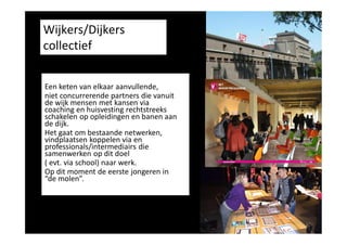 Wijkers/Dijkers
collectief
Een keten van elkaar aanvullende,
niet concurrerende partners die vanuit
de wijk mensen met kansen via
coaching en huisvesting rechtstreeks
schakelen op opleidingen en banen aan
de dijk.
Het gaat om bestaande netwerken,
vindplaatsen koppelen via en
professionals/intermediairs die
samenwerken op dit doel
( evt. via school) naar werk.
Op dit moment de eerste jongeren in
“de molen”.

 