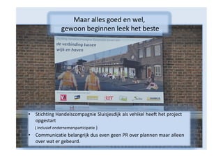 Maar alles goed en wel,
gewoon beginnen leek het beste

•

Stichting Handelscompagnie Sluisjesdijk als vehikel heeft het project
opgestart
( inclusief ondernemersparticipatie )

•

Communicatie belangrijk dus even geen PR over plannen maar alleen
over wat er gebeurd.

 