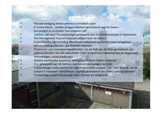 











Nieuwe vestiging Veldacademie is inmiddels open
O’Talent Haven : ontdek je eigen talenten gerelateerd aan de haven .
Een project in co creatie met jongeren zelf
Calibris: Lab voor Thuistechnolgie gekoppeld aan 4 wijkleerbedrijven in Rotterdam
Pro Managment: Future Financials project voor de Dijkers
Projectbureau herinrichting Waalhaven ontwikkeling plannen voor het gebied,
tentoonstelling plannen participatie trajecten.
Showroom voor beroepsmogelijkheden van de Dijk aan de Wijk gerelateerd aan
vakkenpakketten van de wijkscholen ( bijv: programma Vakmanschap en skype/web
verbindingen, social media etc)
Actieve participatie bewoners werkgroep Wijkers Dijkers collectief
O.a. gekoppeld aan de kamers met Kansen vestigingen op Zuid
Loket/etalage ondernemers en opleidingen RDM campus ( bijv: voor bezoek aan de
campus E transport beschikbaar; tegelijk gerelateerd aan WMO speciaal vervoer)
Portiersloge project Sluisjesdijk Safe ( beheer en veiligheid)

 