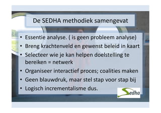 De SEDHA methodiek samengevat
• Essentie analyse. ( is geen probleem analyse)
• Breng krachtenveld en gewenst beleid in kaart
• Selecteer wie je kan helpen doelstelling te
bereiken = netwerk
• Organiseer interactief proces; coalities maken
• Geen blauwdruk, maar stel stap voor stap bij
• Logisch incrementalisme dus.

 