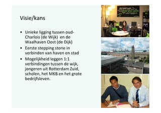 Visie/kans
• Unieke ligging tussen oudCharlois (de Wijk) en de
Waalhaven Oost (de Dijk)
• Eerste stepping stone in
verbinden van haven en stad
• Mogelijkheid leggen 1:1
verbindingen tussen de wijk,
jongeren uit Rotterdam Zuid,
scholen, het MKB en het grote
bedrijfsleven.

 