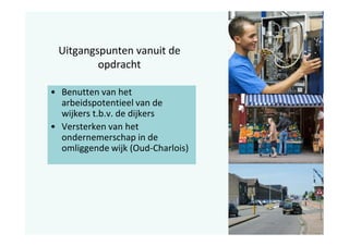 Uitgangspunten vanuit de
opdracht
• Benutten van het
arbeidspotentieel van de
wijkers t.b.v. de dijkers
• Versterken van het
ondernemerschap in de
omliggende wijk (Oud-Charlois)

 