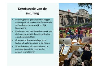 Kernfunctie van de
invulling
• Project/proces gericht op het leggen
van en gebruik maken van functionele
verbindingen tussen wijk en dijk :
focus werk
• Realiseren van een lokaal netwerk met
de focus op arbeid, kennis, opleiding
en arbeidsmobiliteit.
• Open werkplein en etalage voor
technisch vakmanschap in de haven.
• Waardeketens als methode om de
opbrengsten uit te rekenen het
project te motiveren

 