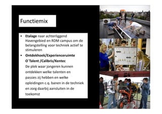 • Etalage naar achterliggend
Havengebied en RDM campus om de
belangstelling voor techniek actief te
stimuleren
• Ontdekhoek/Experienceruimte
O´Talent /Calibris/Kentec
De plek waar jongeren kunnen
ontdekken welke talenten en
passies zij hebben en welke
opleidingen c.q. banen in de techniek
en zorg daarbij aansluiten in de
toekomst

 