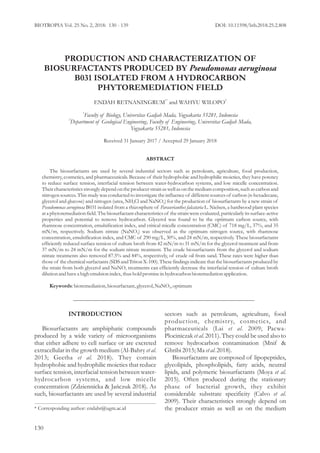 PRODUCTION AND CHARACTERIZATION OF
BIOSURFACTANTS PRODUCED BY Pseudomonas aeruginosa
B031 ISOLATED FROM A HYDROCARBON
PHYTOREMEDIATION FIELD
1* 2
ENDAH RETNANINGRUM and WAHYU WILOPO
1
Faculty of Biology, Universitas Gadjah Mada, Yogyakarta 55281, Indonesia
2
Department of Geological Engineering, Faculty of Engineering, Universitas Gadjah Mada,
Yogyakarta 55281, Indonesia
Received 31 January 2017 / Accepted 29 January 2018
ABSTRACT
The biosurfactants are used by several industrial sectors such as petroleum, agriculture, food production,
chemistry, cosmetics, and pharmaceuticals. Because of their hydrophobic and hydrophilic moieties, they have potency
to reduce surface tension, interfacial tension between water-hydrocarbon systems, and low micelle concentration.
Their characteristics strongly dependontheproducer strain aswell asonthemedium composition,such ascarbonand
nitrogen sources. This study was conducted to investigate the influence of different sources of carbon (n-hexadecane,
glycerol and glucose) and nitrogen (urea, NH Cl and NaNO ) for the production of biosurfactants by a new strain of4 3
Pseudomonas aeruginosa B031 isolated from a rhizosphere of Paraserianthes falcataria L. Nielsen, a hardwood plant species
ata phytoremediationfield. Thebiosurfactantcharacteristics of thestrain were evaluated, particularly its surface-active
properties and potential to remove hydrocarbon. Glycerol was found to be the optimum carbon source, with
rhamnose concentration, emulsification index, and critical micelle concentration (CMC) of 718 mg/L, 37%, and 35
mN/m, respectively. Sodium nitrate (NaNO ) was observed as the optimum nitrogen source, with rhamnose3
concentration, emulsification index, and CMC of 290 mg/L, 30%, and 24 mN/m, respectively. These biosurfactants
efficiently reduced surface tension of culture broth from 42 mN/m to 31 mN/m for the glycerol treatment and from
37 mN/m to 24 mN/m for the sodium nitrate treatment. The crude biosurfactants from the glycerol and sodium
nitrate treatments also removed 87.5% and 84%, respectively, of crude oil from sand. These rates were higher than
those of the chemical surfactants (SDSandTriton X-100). These findings indicate thatthe biosurfactants produced by
the strain from both glycerol and NaNO treatments can efficiently decrease the interfacial tension of culture broth3
dilutionandhavea high emulsionindex,thusholdpromisein hydrocarbonbioremediationapplication.
Keywords:bioremediation,biosurfactant,glycerol,NaNO ,optimum3
INTRODUCTION
Biosurfactants are amphiphatic compounds
produced by a wide variety of microorganisms
that either adhere to cell surface or are excreted
extracellular in the growth medium (Al-Bahry .et al
2013; Geetha . 2018). They containet al
hydrophobic and hydrophilic moieties that reduce
surface tension, interfacial tension between water-
hydrocarbon systems, and low micelle
concentration (Zdziennicka & Jańczuk 2018). As
such, biosurfactants are used by several industrial
sectors such as petroleum, agriculture, food
production, chemistry, cosmetics, and
pharmaceuticals (Lai . 2009; Pacwa-et al
Plociniczak . 2011). They could be used also toet al
remove hydrocarbon contamination (Mnif &
Ghribi 2015;Ma .2018).etal
Biosurfactants are composed of lipopeptides,
glycolipids, phospholipids, fatty acids, neutral
lipids, and polymeric biosurfactants (Moya et al.
2015). Often produced during the stationary
phase of bacterial growth, they exhibit
considerable substrate specificity (Calvo et al.
2009). Their characteristics strongly depend on
the producer strain as well as on the medium* Corresponding author: endahr@ugm.ac.id
BIOTROPIA 5 2 8 130 139Vol. 2 No. , 201 : - DOI: 10.11598/btb.2018.25.2.808
130
 
