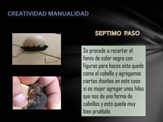 Se procede a recortar el
fomix de color negro con
figuras para haces esta quede
como el cabello y agregamos
ciertos diseños en este caso
si es mujer agregar unos hilos
que nos da una forma de
cabellos y esto queda muy
bien pruébalo

 