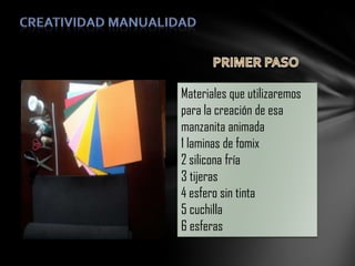 Materiales que utilizaremos
para la creación de esa
manzanita animada
1 laminas de fomix
2 silicona fría
3 tijeras
4 esfero sin tinta
5 cuchilla
6 esferas

 