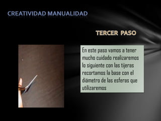 En este paso vamos a tener
mucho cuidado realizaremos
lo siguiente con las tijeras
recortamos la base con el
diámetro de las esferas que
utilizaremos

 