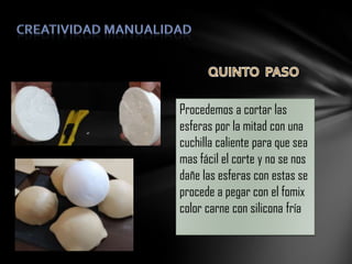 Procedemos a cortar las
esferas por la mitad con una
cuchilla caliente para que sea
mas fácil el corte y no se nos
dañe las esferas con estas se
procede a pegar con el fomix
color carne con silicona fría

 