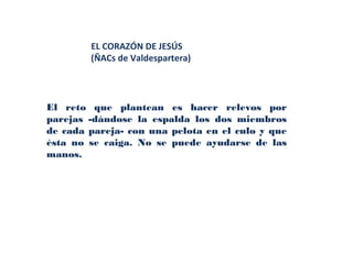 EL CORAZÓN DE JESÚS
        (ÑACs de Valdespartera)




El reto que plantean es hacer relevos por
parejas -dándose la espalda los dos miembros
de cada pareja- con una pelota en el culo y que
ésta no se caiga. No se puede ayudarse de las
manos.
 