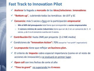 114 20/02/2015
Fast Track to Innovation Pilot
 Acelerar la llegada a mercado de las ideas/soluciones innovadoras
 “Bottom-up”, cubriendo todas las temáticas de LEIT y SC
 Consorcio: máx 5 socios y foco en la participación empresarial
o Mín el 60% del presupuesto total tiene que corresponder a socios empresariales
o O número mínimo de socios industriales tiene que ser de 2 en un consorcio de 3 - 4
socios, y de 3 si el consorcio cuenta con 5 socios.
 Contribución EU: hasta 3M€ por proyecto (1-2 M€ media)
 Condiciones de “Innovation Action”: 70% (except for “non-profit” organizations)
 La propuesta tiene que reflejar un business plan.
 El criterio de Impacto cobra especial importancia (como en el resto de
acciones de innovación) y se evaluará en primer lugar.
 Open call con tres fechas de corte al año
 “Time to grant” no superando los 6 meses
 