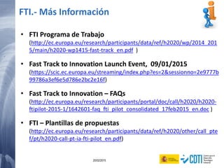 116 20/02/2015
• FTI Programa de Trabajo
(http://ec.europa.eu/research/participants/data/ref/h2020/wp/2014_201
5/main/h2020-wp1415-fast-track_en.pdf )
• Fast Track to Innovation Launch Event, 09/01/2015
(https://scic.ec.europa.eu/streaming/index.php?es=2&sessionno=2e9777b
99786a3ef6e5d786e2bc2e16f)
• Fast Track to Innovation – FAQs
(http://ec.europa.eu/research/participants/portal/doc/call/h2020/h2020-
ftipilot-2015-1/1642601-faq_fti_pilot_consolidated_17feb2015_en.doc )
• FTI – Plantillas de propuestas
(http://ec.europa.eu/research/participants/data/ref/h2020/other/call_pte
f/pt/h2020-call-pt-ia-fti-pilot_en.pdf)
FTI.- Más Información
 