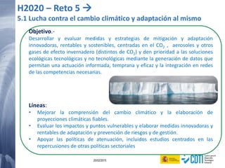 119 20/02/2015
H2020 – Reto 5 
5.1 Lucha contra el cambio climático y adaptación al mismo
Objetivo.-
Desarrollar y evaluar medidas y estrategias de mitigación y adaptación
innovadoras, rentables y sostenibles, centradas en el CO2 , aerosoles y otros
gases de efecto invernadero (distintos de CO2) y den prioridad a las soluciones
ecológicas tecnológicas y no tecnológicas mediante la generación de datos que
permitan una actuación informada, temprana y eficaz y la integración en redes
de las competencias necesarias.
Líneas:
• Mejorar la comprensión del cambio climático y la elaboración de
proyecciones climáticas fiables.
• Evaluar los impactos y puntos vulnerables y elaborar medidas innovadoras y
rentables de adaptación y prevención de riesgos y de gestión.
• Apoyar las políticas de atenuación, incluidos estudios centrados en las
repercusiones de otras políticas sectoriales
 