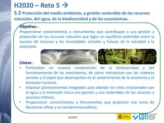 120 20/02/2015
Objetivo.-
Proporcionar conocimientos e instrumentos que contribuyan a una gestión y
protección de los recursos naturales que logre un equilibrio sostenible entre la
escasez de recursos y las necesidades actuales y futuras de la sociedad y la
economía.
Líneas.-
• Profundizar en nuestra comprensión de la biodiversidad y del
funcionamiento de los ecosistemas, de cómo interactúan con los sistemas
sociales y el papel que desempeñan en el sostenimiento de la economía y el
bienestar humano.
• Impulsar planteamientos integrados para abordar los retos relacionados con
el agua y la transición hacia una gestión y uso sostenibles de los recursos y
servicios hídricos.
• Proporcionar conocimientos y herramientas que propicien una toma de
decisiones eficaz y un compromiso público.
H2020 – Reto 5 
5.2 Protección del medio ambiente, y gestión sostenible de los recursos
naturales, del agua, de la biodiversidad y de los ecosistemas.
 