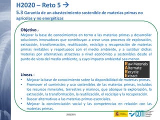 121 20/02/2015
Objetivo.-
Mejorar la base de conocimientos en torno a las materias primas y desarrollar
soluciones innovadoras que contribuyan a crear unos procesos de exploración,
extracción, transformación, reutilización, reciclaje y recuperación de materias
primas rentables y respetuosos con el medio ambiente, y a sustituir dichas
materias por alternativas atractivas a nivel económico y sostenibles desde el
punto de vista del medio ambiente, y cuyo impacto ambiental sea menor.
Líneas.-
• Mejorar la base de conocimiento sobre la disponibilidad de materias primas.
• Promover el suministro y uso sostenibles de las materias primas, incluidos
los recursos minerales, terrestres y marinos, que abarque la exploración, la
extracción, la transformación, la reutilización, el reciclaje y la recuperación.
• Buscar alternativas a las materias primas esenciales.
• Mejorar la concienciación social y las competencias en relación con las
materias primas.
H2020 – Reto 5 
5.3 Garantía de un abastecimiento sostenible de materias primas no
agrícolas y no energéticas
 