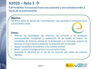 122 20/02/2015
Objetivo.-
Fomentar todas las formas de “ecoinnovación” que permitan la transición hacia
una economía verde.
Líneas.-
• Reforzar las tecnologías, los procesos, los servicios y los productos
ecoinnovadores, incluyendo la exploración de los modos de reducir las
cantidades de materias primas en la producción y el consumo, superar las
barreras en esta materia y potenciar su absorción por el mercado.
• Apoyar las políticas innovadoras y los cambios sociales.
• Medir y evaluar el progreso hacia una economía verde.
• Fomentar la eficiencia en el uso de los recursos por medio de sistemas
digitales.
H2020 – Reto 5 
5.4 Posibilitar la transición hacia una economía y una sociedad verdes a
través de la ecoinnovación
 